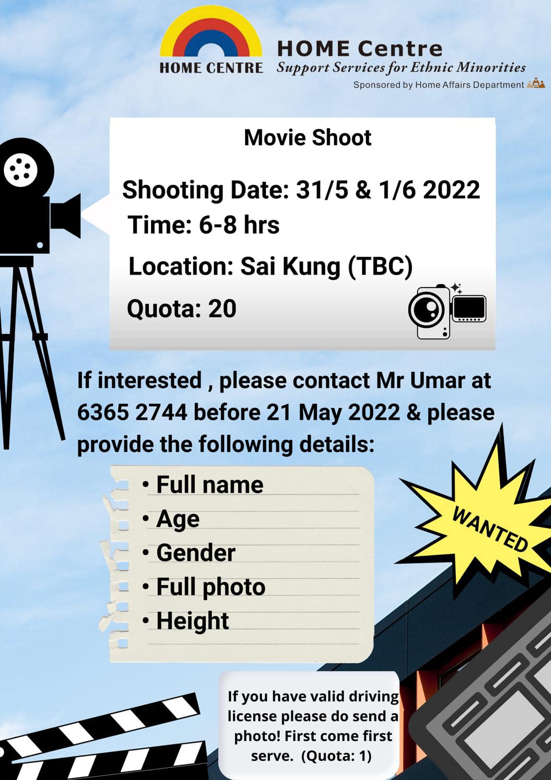 May be an image of text that says "HOME Centre HOME CENTRE Support Servicesfo Ethnic Minorities SponsoredbyHomeAffairsDepartment Movie Shoot Shooting Date: 31/5 & 1/6 2022 Time: 6-8 hrs Location: Sai Kung (TBC) Quota: 20 If interested please contact Mr Umar at 6365 2744 before 21 May 2022 & please provide the following details: .Full name .Age •Gender Full photo Height WANTED If you have valid driving license please do send a photo! First come first serve. (Quota: 1)"